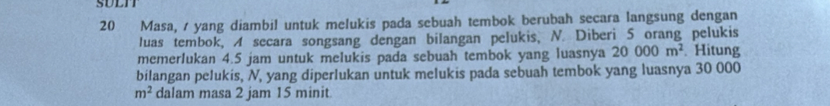 SULIT 
20 Masa, / yang diambil untuk melukis pada sebuah tembok berubah secara langsung dengan 
luas tembok, A secara songsang dengan bilangan pelukis, N. Diberi 5 orang pelukis 
memerlukan 4.5 jam untuk melukis pada sebuah tembok yang luasnya 20000m^2. Hitung 
bilangan pelukis, N, yang diperlukan untuk melukis pada sebuah tembok yang luasnya 30 000
m^2 dalam masa 2 jam 15 minit.