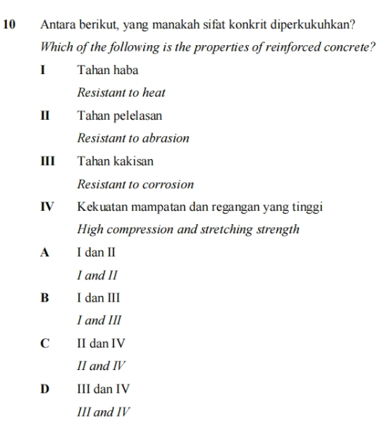 Antara berikut, yang manakah sifat konkrit diperkukuhkan?
Which of the following is the properties of reinforced concrete?
I Tahan haba
Resistant to heat
II Tahan pelelasan
Resistant to abrasion
III Tahan kakisan
Resistant to corrosion
IV Kekuatan mampatan dan regangan yang tinggi
High compression and stretching strength
A I dan II
I and II
B I dan III
I and III
Cí II dan IV
II and ⅣV
D III dan IV
III and IV