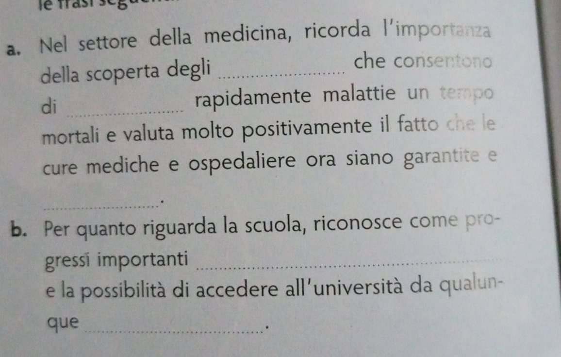 trast . 
a. Nel settore della medicina, ricorda l'importanza 
della scoperta degli_ 
che consentono 
di_ 
rapidamente malattie un tempo 
mortali e valuta molto positivamente il fatto che le 
cure mediche e ospedaliere ora siano garantite e 
_. 
b. Per quanto riguarda la scuola, riconosce come pro- 
gressi importanti_ 
e la possibilità di accedere all'università da qualun- 
que_ 
.