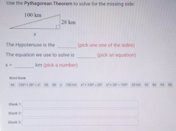 Use the Pythagorean Theorem to solve for the missing side: 
The Hypotenuse is the _(pick one one of the sides) 
_ 
The equation we use to solve is (pick an equation)
x= _ km (pick a number) 
Word Bank 
96 100^2+28^4=x^4 88 90 100 km x^2+100^2=28° x^2+28^2=100° 28 km 92 86 94 98
Blank 
Blank 
Blank beginarrayr 1□  2□ □ 2 □