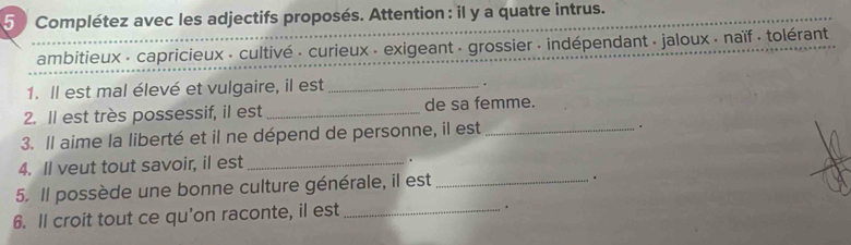 Complétez avec les adjectifs proposés. Attention : il y a quatre intrus. 
ambitieux - capricieux - cultivé · curieux - exigeant · grossier · indépendant - jaloux - naïf tolérant 
1. Il est mal élevé et vulgaire, il est _. 
2. Il est très possessif, il est_ de sa femme. 
3. Il aime la liberté et il ne dépend de personne, il est_ 
. 
4. Il veut tout savoir, il est _. 
5. Il possède une bonne culture générale, il est_ 
. 
6. ll croit tout ce qu'on raconte, il est_ 
.