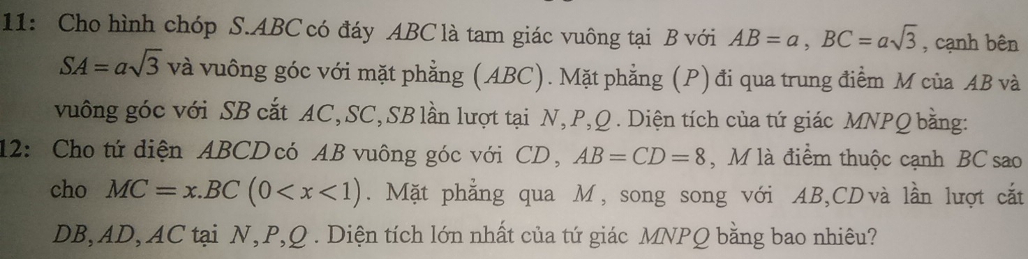 11: Cho hình chóp S. ABC có đáy ABC là tam giác vuông tại B với AB=a, BC=asqrt(3) , cạnh bên
SA=asqrt(3) và vuông góc với mặt phẳng (ABC). Mặt phẳng (P) đi qua trung điểm M của AB và 
vuông góc với SB cắt AC, SC, SB lần lượt tại N, P, Q. Diện tích của tứ giác MNPQ bằng: 
12: Cho tứ diện ABCD có AB vuông góc với CD, AB=CD=8 , M là điểm thuộc cạnh BC sao 
cho MC=x.BC(0 . Mặt phẳng qua M, song song với AB, CDvà lần lượt cắt
DB, AD, AC tại N, P, Q. Diện tích lớn nhất của tứ giác MNPQ bằng bao nhiêu?