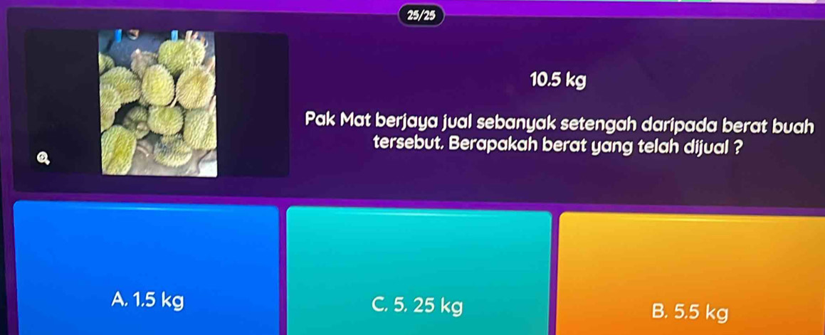 25/25
10.5 kg
Pak Mat berjaya jual sebanyak setengah daripada berat buah
tersebut. Berapakah berat yang telah dijual ?
A. 1.5 kg C. 5. 25 kg B. 5.5 kg