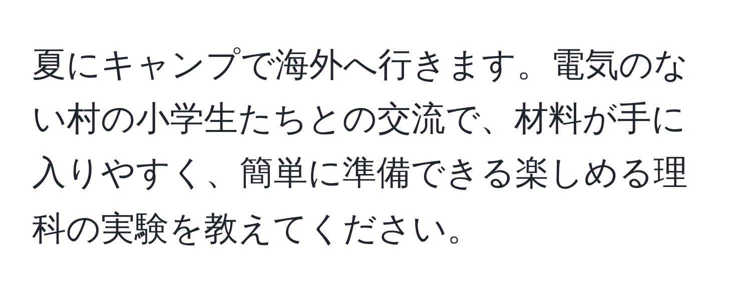 夏にキャンプで海外へ行きます。電気のない村の小学生たちとの交流で、材料が手に入りやすく、簡単に準備できる楽しめる理科の実験を教えてください。