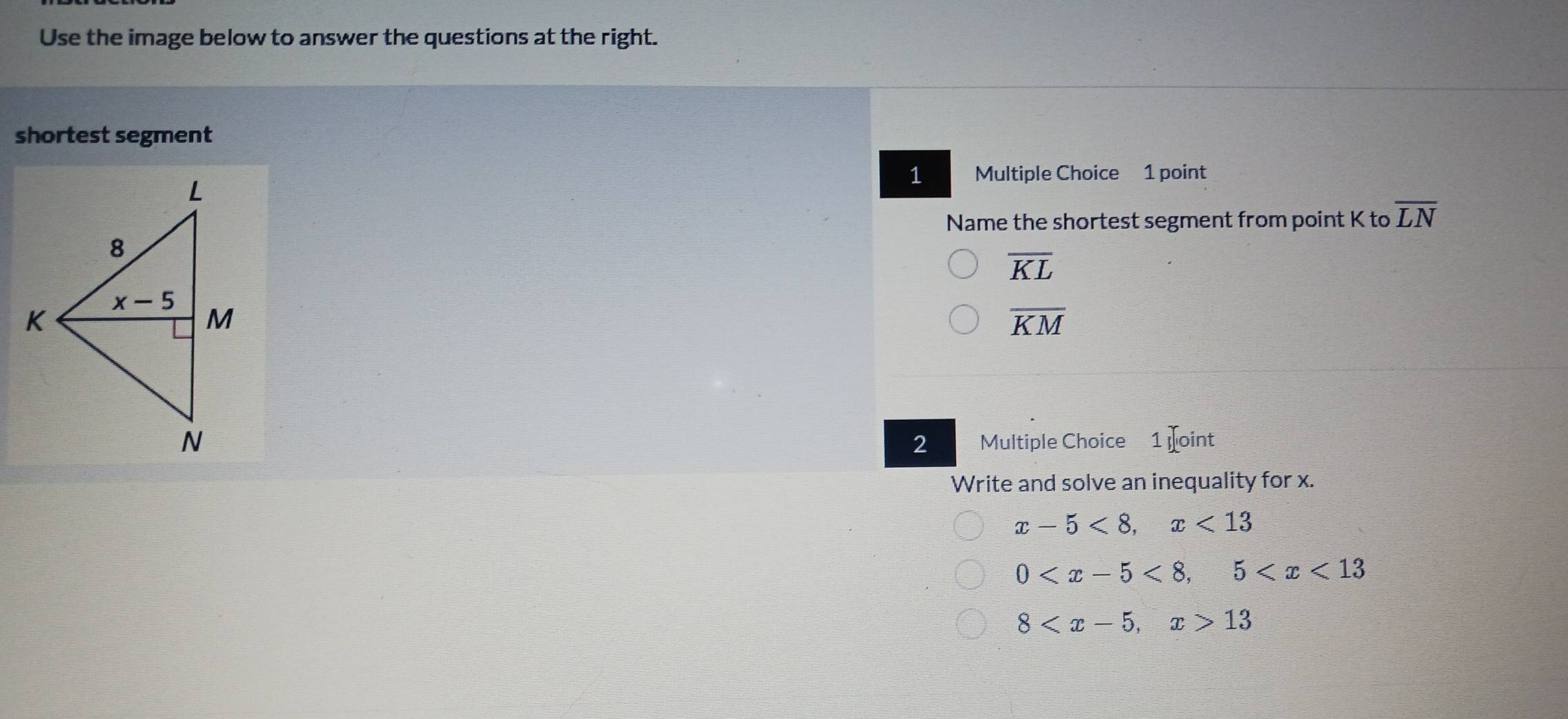 Use the image below to answer the questions at the right.
shortest segment
1 Multiple Choice 1 point
Name the shortest segment from point K to overline LN
overline KL
overline KM
2 Multiple Choice 1 oint
Write and solve an inequality for x.
x-5<8,x<13</tex>
0
8 13