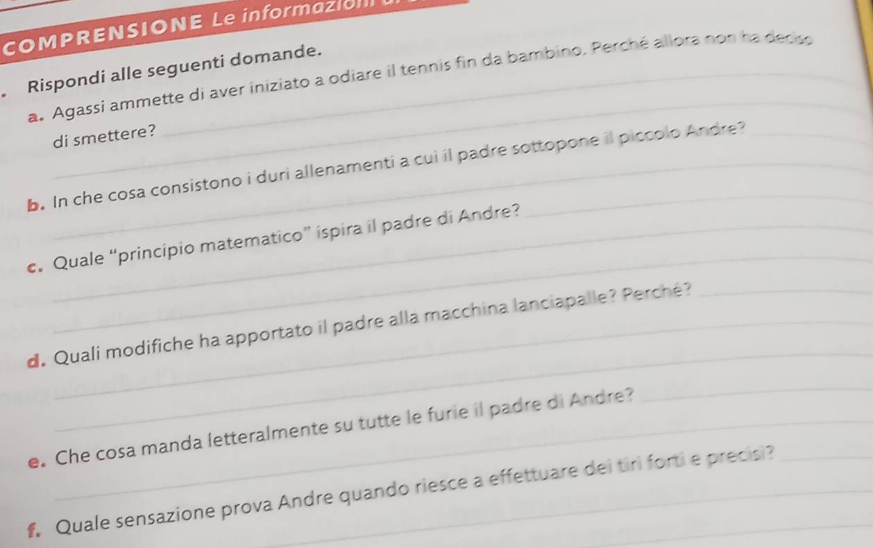 COMPRENSIONE Le informazi 
Rispondi alle seguenti domande. a. Agassi ammette di aver iniziato a odiare il tennis fin da bambino. Perché allora non ha decso 
_ 
di smettere? 
b. In che cosa consistono i duri allenamenti a cui il padre sottopone il piccolo Andre? 
_ 
c. Quale “principio matematico” ispira il padre di Andre? 
_ 
d. Quali modifiche ha apportato il padre alla macchina lanciapalle? Perché? 
e. Che cosa manda letteralmente su tutte le furie il padre di Andre? 
_ 
f Quale sensazione prova Andre quando riesce a effettuare dei tiri forti e precisi?