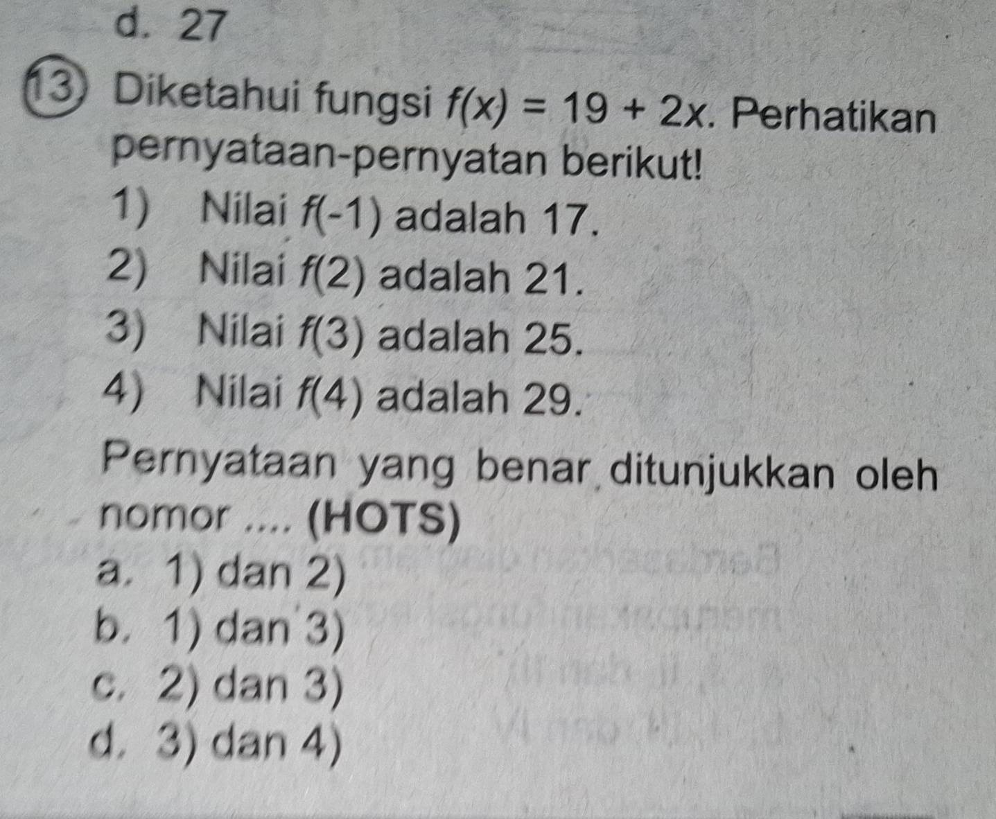 d. 27
13 Diketahui fungsi f(x)=19+2x. Perhatikan
pernyataan-pernyatan berikut!
1) Nilai f(-1) adalah 17.
2) Nilai f(2) adalah 21.
3) Nilai f(3) adalah 25.
4) Nilai f(4) adalah 29.
Pernyataan yang benar ditunjukkan oleh
nomor .... (HOTS)
a. 1) dan 2)
b. 1) dan 3)
c. 2) dan 3)
d. 3) dan 4)