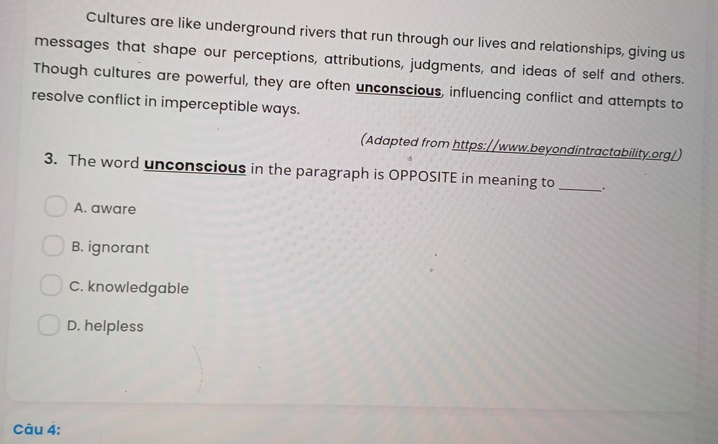 Cultures are like underground rivers that run through our lives and relationships, giving us
messages that shape our perceptions, attributions, judgments, and ideas of self and others.
Though cultures are powerful, they are often unconscious, influencing conflict and attempts to
resolve conflict in imperceptible ways.
(Adapted from https://www.beyondintractability.org/)
3. The word unconscious in the paragraph is OPPOSITE in meaning to_ .
A. aware
B. ignorant
C. knowledgable
D. helpless
Câu 4: