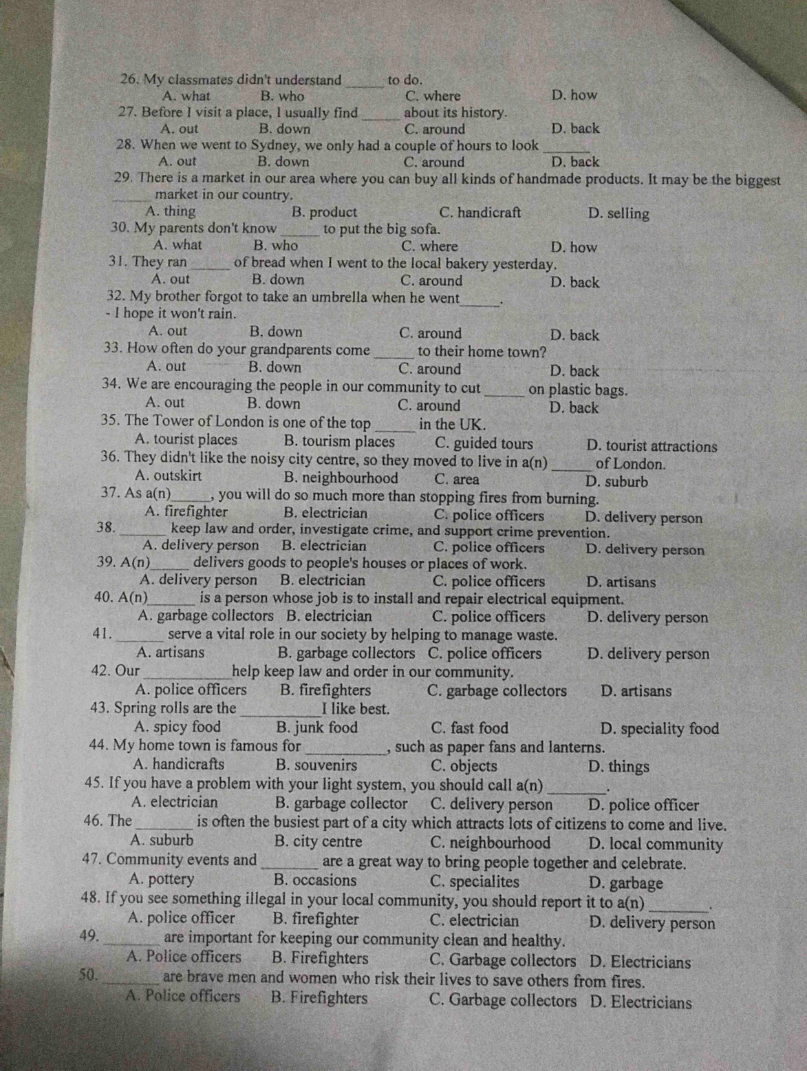 My classmates didn't understand to do.
A. what B. who C. where D. how
27. Before I visit a place, I usually find about its history.
A. out B. down C. around D. back
28. When we went to Sydney, we only had a couple of hours to look_
A. out B. down C. around D. back
29. There is a market in our area where you can buy all kinds of handmade products. It may be the biggest
_market in our country.
A. thing B. product C. handicraft D. selling
30. My parents don't know _to put the big sofa.
A. what B. who C. where D. how
31. They ran_ of bread when I went to the local bakery yesterday.
A. out B. down C. around D. back
32. My brother forgot to take an umbrella when he went _.
- I hope it won't rain.
A. out B. down C. around D. back
33. How often do your grandparents come _to their home town?
A. out B. down C. around D. back
34. We are encouraging the people in our community to cut_ on plastic bags.
A. out B. down C. around D. back
35. The Tower of London is one of the top _in the UK.
A. tourist places B. tourism places C. guided tours D. tourist attractions
36. They didn't like the noisy city centre, so they moved to live in a(n) _of London.
A. outskirt B. neighbourhood C. area D. suburb
37. As a(n)_ , you will do so much more than stopping fires from burning.
A. firefighter B. electrician C. police officers D. delivery person
38. _keep law and order, investigate crime, and support crime prevention.
A. delivery person B. electrician C. police officers D. delivery person
39. A(n)_ delivers goods to people's houses or places of work.
A. delivery person B. electrician C. police officers D. artisans
40. A(n) is a person whose job is to install and repair electrical equipment.
A. garbage collectors B. electrician C. police officers D. delivery person
41. _serve a vital role in our society by helping to manage waste.
A. artisans B. garbage collectors C. police officers D. delivery person
42. Our help keep law and order in our community.
A. police officers B. firefighters C. garbage collectors D. artisans
43. Spring rolls are the_ I like best.
A. spicy food B. junk food C. fast food D. speciality food
44. My home town is famous for _, such as paper fans and lanterns.
A. handicrafts B. souvenirs C. objects D. things
45. If you have a problem with your light system, you should call a(n) _.
A. electrician B. garbage collector C. delivery person D. police officer
46. The_ is often the busiest part of a city which attracts lots of citizens to come and live.
A. suburb B. city centre C. neighbourhood D. local community
47. Community events and _are a great way to bring people together and celebrate.
A. pottery B. occasions C. specialites D. garbage
48. If you see something illegal in your local community, you should report it to a(n)_
A. police officer B. firefighter C. electrician D. delivery person
49. _are important for keeping our community clean and healthy.
A. Police officers B. Firefighters C. Garbage collectors D. Electricians
50._ are brave men and women who risk their lives to save others from fires.
A. Police officers B. Firefighters C. Garbage collectors D. Electricians