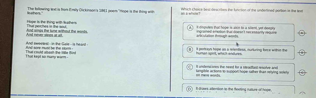 The following text is from Emily Dickinson's 1861 poem "Hope is the thing with Which choice best describes the function of the underlined portion in the text
feathers." as a whole?
Hope is the thing with feathers
That perches in the soul, It disputes that hope is akin to a silent, yet deeply
And sings the tune without the words, ingrained emotion that doesn't necessarily require
And never stops at all. articulation through words.
And sweetest - in the Gale - is heard -
And sore must be the storm - It portrays hope as a relentless, nurturing force within the
That could abash the little Bird human spirit, which endures.
That kept so many warm -
It underscores the need for a steadfast resolve and
tangible actions to support hope rather than relying solely
on mere words.
It draws attention to the fleeting nature of hope,