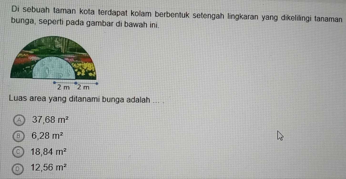 Di sebuah taman kota terdapat kolam berbentuk setengah lingkaran yang dikelilingi tanaman
bunga, seperti pada gambar di bawah ini.
Luas area yang ditanami bunga adalah ... .
A 37,68m^2
B 6,28m^2
C 18,84m^2
D 12,56m^2