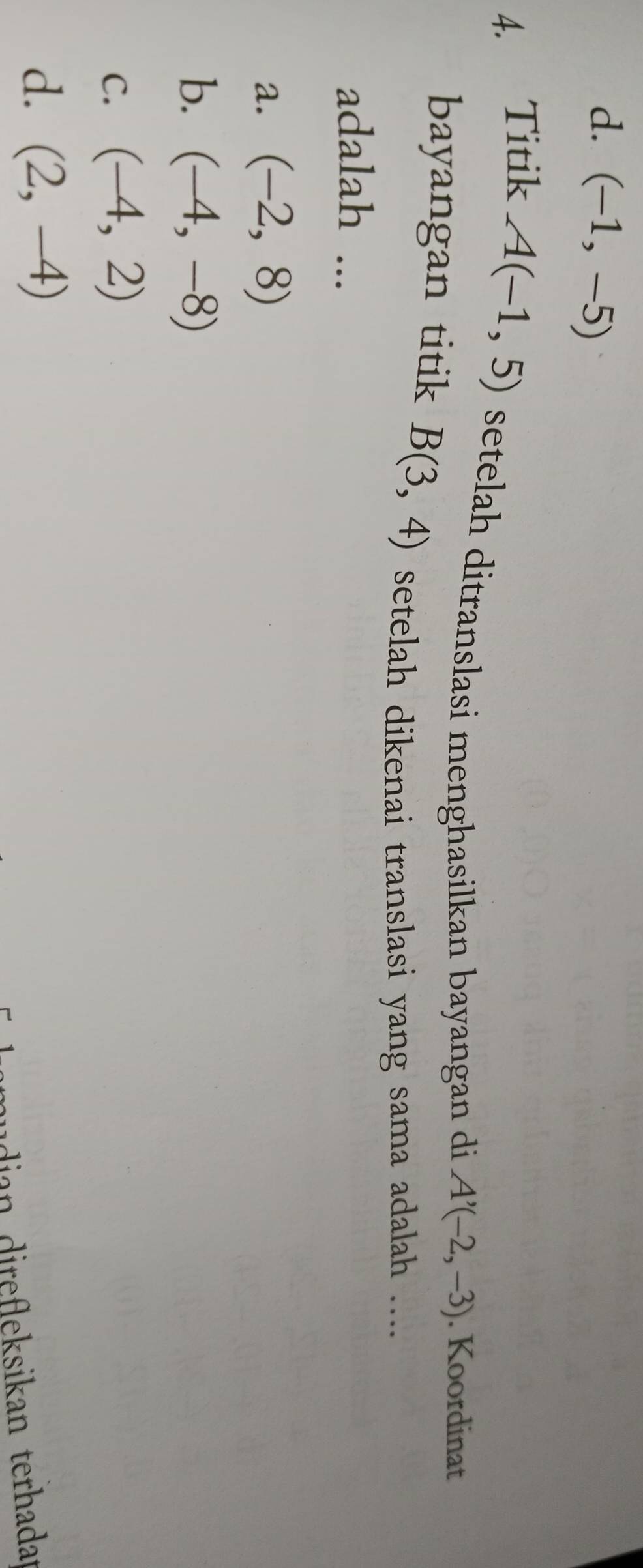 d. (-1,-5)
4. Titik A(-1,5) setelah ditranslasi menghasilkan bayangan di A'(-2,-3). Koordinat
bayangan titik B(3,4) setelah dikenai translasi yang sama adalah ....
adalah ...
a. (-2,8)
b. (-4,-8)
C. (-4,2)
d. (2,-4)
dian irefleksikan terhadat