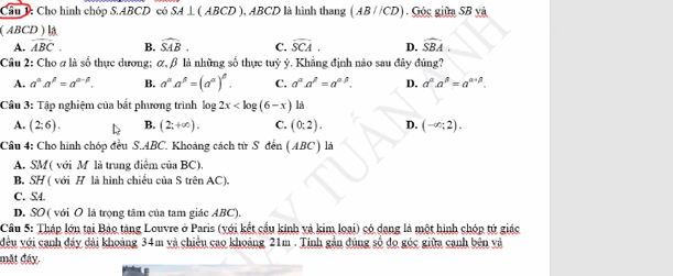 Cầu 1: Cho hình chóp S. ABCD có SA ⊥ ( ABCD ), ABCD là hình thang (AB//CD) Góc giữa SB yà
( ABCD )la
A. overline longleftrightarrow BC. B. widehat SAB. C. overline SCA. D. widehat SBA. 
Câu 2: Cho ơ là số thực dương; α, β là những số thực tuỷ ý. Khẳng định nào sau đây đúng?
A. a^(alpha)a^(beta)=a^(alpha -beta). B. a^(alpha)a^(beta)=(a^(alpha))^beta . C. a^(alpha).a^(beta)=a^(alpha beta). D. a^(alpha).a^(beta)=a^(alpha +beta). 
Câu 3: Tập nghiệm của bắt phương trình log 2x là
A. (2;6). B. (2;+∈fty ). C. (0:2). D. (-∈fty ;2). 
Câu 4: Cho hình chóp đều S. ABC. Khoảng cách từ S đến (ABC) là
A. SM ( với M là trung điểm của BC),
B. SH ( với H là hình chiều của S trên AC).
C. S4
D. SO ( với O là trọng tâm của tam giác ABC).
Câu 5: Tháp lớn tại Bảo tàng Louvre ở Paris (yới kết cầu kinh và kim loại) có dang là một hình chóp tứ giác
đều với cạnh đảy dài khoảng 34m và chiều cao khoảng 21m. Tính gản đúng số đo góc giữa canh bên và
mặt đây.