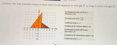 Choose the two transformations that need to be applied to triangle F to map it onto triangle G.
An enlargement with scale factor 3
and centre (1,0)
A translation by vector beginpmatrix -4 0endpmatrix
A reflection in line z=1
A rotation by 30° clockwise about (1,0)
and centre An enlargement with scale factor 2
(1,0)
A rotation by 90° anticlockwise about (1,0)
A reflection in line z=-1