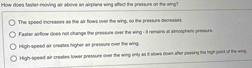 How does faster-moving air above an airplane wing affect the pressure on the wing?
The speed increases as the air flows over the wing, so the pressure decreases.
Faster airflow does not change the pressure over the wing - it remains at atmospheric pressure.
High-speed air creates higher air pressure over the wing.
High-speed air creates lower pressure over the wing only as it slows down after passing the high point of the wing.