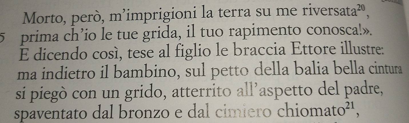 Morto, però, m’imprigioni la terra su me river S2 f a^(20)
5 prima ch’io le tue grida, il tuo rapimento conosca!». 
E dicendo cosí, tese al figlio le braccia Ettore illustre: 
ma indietro il bambino, sul petto della balia bella cintura 
si piegò con un grido, atterrito all’aspetto del padre, 
spaventato dal bronzo e dal cimiero chio mato^(21),