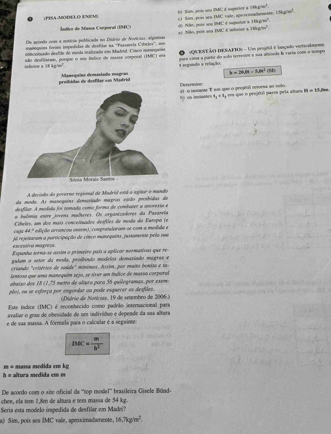 b) Sim, pois seu IMC é superior a 18kg/m^2.
(PISA-MODELO ENEM)
c) Sim, pois seu IMC vale, aproximadamente, 15kg/m^2.
Índice de Massa Corporal (IMC) d) Não, pois seu IMC ésuperior a 18kg/m^2.
De acordo com a notícia publicada no Diário de Notícias, algumas e) Não, pois seu IMC é inferior a 18kg/m^2.
manequins foram impedidas de desfilar na “Passarela Cibcles”, um
conceítuado desfile de moda realizado em Madrid. Cinco manequins
não desfilaram, porque o seu índice de massa corporal (IMC) era (QUESTÃO DESAFIO) - Um projétil é lançado verticalmente
8
para cima a partir do solo terrestre e sua altitude h varia com o tempo
inferior a 18kg/m^2
segundo a relação:
Manequins demasiado magras
h=20,0t-5,0t^2(SI)
Determine:
à) o instante T em que o projétil retorna ao solo.
b) os instantes t_1et_2 em que o projétil passa pela altura H=15,0m
A decisão do governo regional de Madrid está a agitar o mundo
da moda. As manequins demasiado magras estão proibidas de
desfilar. A medida foi tomada como forma de combater a anorexia e
a bulimia entre jovens mulheres. Os organizadores da Pasarela
Cibeles, um dos mais conceituados desfiles de moda da Europa (e
cuja 44.ª edição arrancou ontem), congratularam-se com a medida e
já rejeitaram a participação de cinco manequins, justamente pela sua
excessiva magreza.
Espanha torna-se assim o primeiro país a aplicar normativas que re-
gulam o setor da moda, proibindo modelos demasiado magras e
criando "critérios de saúde" mínimos. Assim, por muito bonita e ta-
lentosa que uma manequim seja, se tiver um índice de massa corporal
abaixo dos 18 (1,75 metro de altura para 56 quilogramas, por exem-
plo), ou se esforça por engordar ou pode esquecer os desfiles.
(Diário de Notícias, 19 de setembro de 2006.)
Este índice (IMC) é reconhecido como padrão internacional para
avaliar o grau de obesidade de um indivíduo e depende da sua altura
e de sua massa. A fórmula para o calcular é a seguinte:
IMC= m/h^2 
m= massa medida em kg
h= altura medida em m
De acordo com o site oficial da “top model” brasileira Gisele Bünd-
chen, ela tem 1,8m de altura e tem massa de 54 kg.
Seria esta modelo impedida de desfilar em Madri?
a) Sim, pois seu IMC vale, aproximadamente, 16,7kg/m^2.