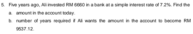 Five years ago, Ali invested RM 6660 in a bank at a simple interest rate of 7.2%. Find the 
a. amount in the account today. 
b. number of years required if Ali wants the amount in the account to become RM
9537.12.