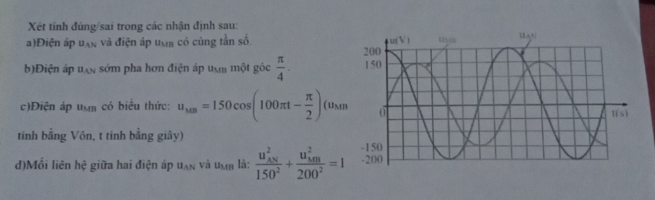 Xét tính đúng/sai trong các nhận định sau:
a)Điện áp u_AN và điện áp un có cùng tần số. 
b)Điện áp u_AN sớm pha hơn điện áp umm một góc  π /4 .
c)Điện áp u_MB có biều thức: u_MB=150cos (100π t- π /2 )(u_MB
tính bằng Vôn, t tính bằng giây)
d)Mối liên hhat e giữa hai điện áp U_AN và U_MB là: frac (u_AN)^2150^2+frac (u_MB)^2200^2=1