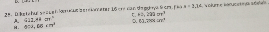 Diketahui sebuah kerucut berdiameter 16 cm dan tingginya 9 cm, jika n=3,14. Volume kerucutnya adalah
C. 60,288cm^3
A. 612,88cm^3
B. 602,88cm^3 D. 61,288cm^3