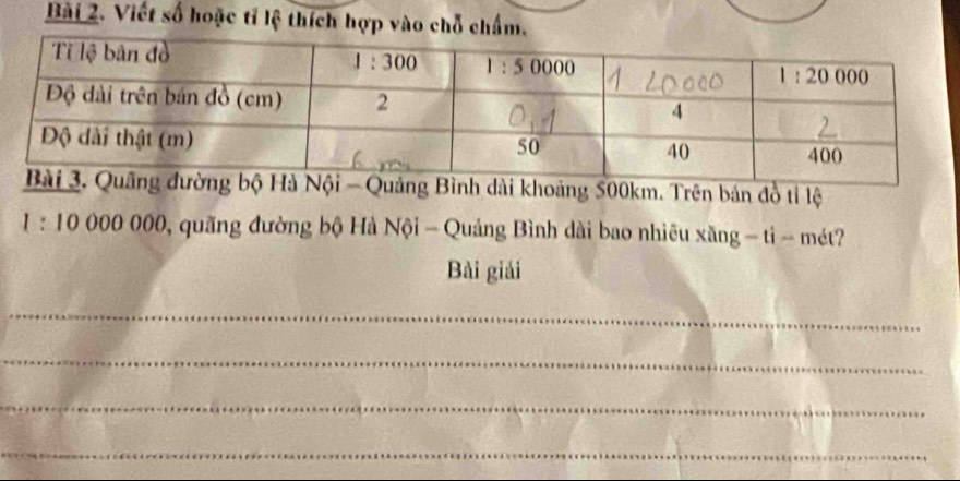 Viết số hoặc tỉ lệ thích hợp vào chỗ chẩm.
Nội - Quảng Bình dài khoảng 500km. Trên bản đồ tỉ lệ
1:10000000 0, quãng đường bộ Hà Nội - Quảng Bình dài bao nhiêu xăng - ti - mét?
Bài giải
_
_
_
_