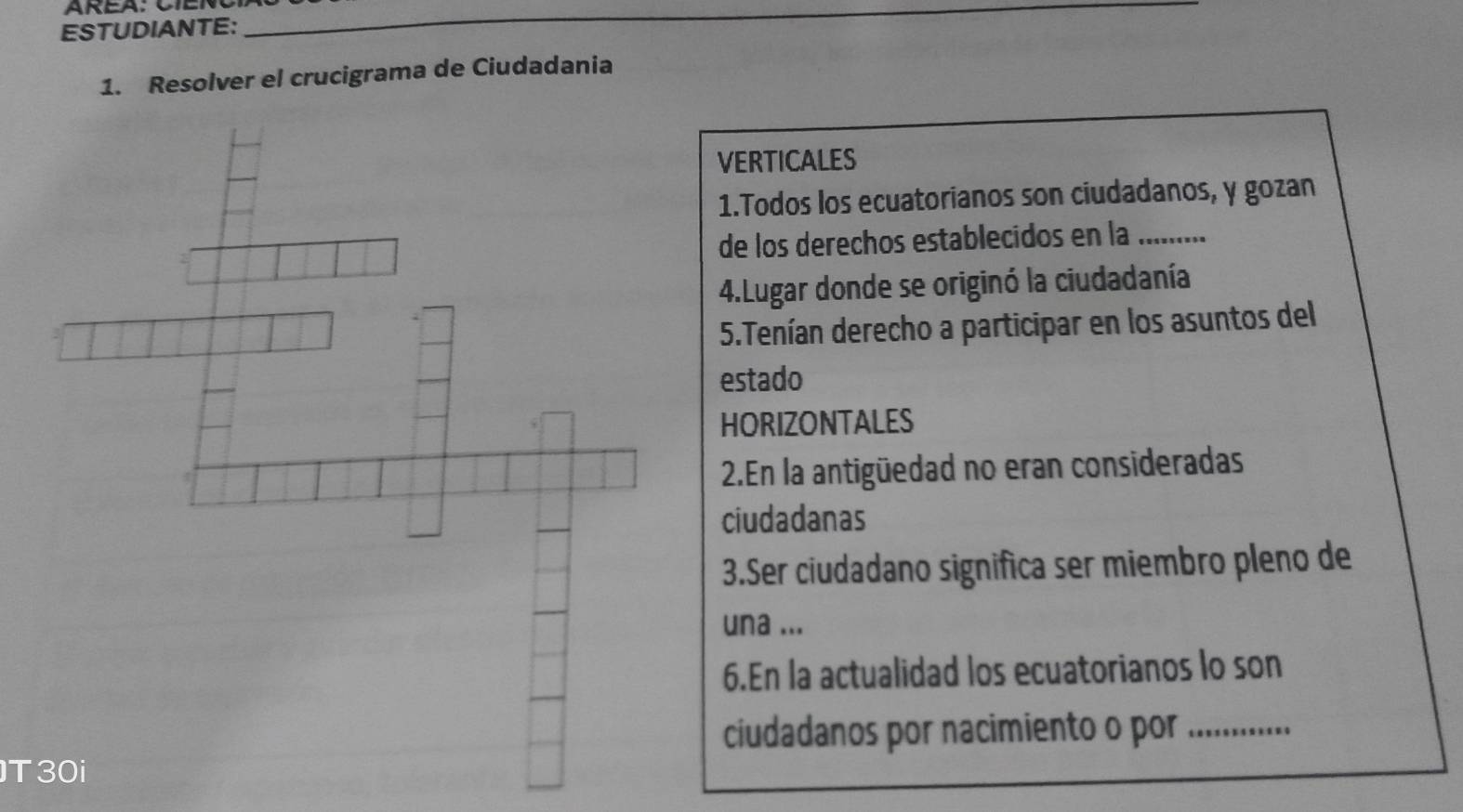 ESTUDIANTE: 
__ 
1. Resolver el crucigrama de Ciudadania 
VERTICALES 
1.Todos los ecuatorianos son ciudadanos, y gozan 
de los derechos establecidos en la_ 
4.Lugar donde se originó la ciudadanía 
5.Tenían derecho a participar en los asuntos del 
estado 
HORIZONTALES 
2.En la antigüedad no eran consideradas 
ciudadanas 
3.Ser ciudadano significa ser miembro pleno de 
una ... 
6.En la actualidad los ecuatorianos lo son 
ciudadanos por nacimiento o por_ 
T30i