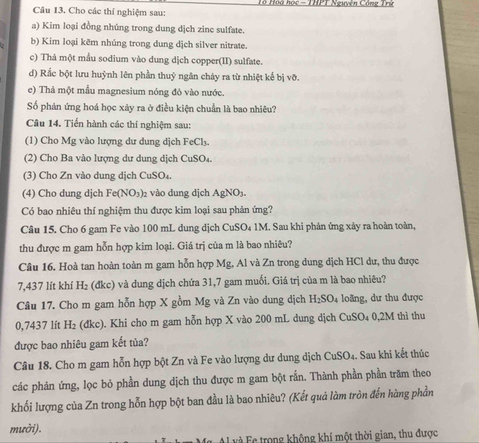 Tô Hoa học - THPT Nguyên Công Trừ
Câu 13. Cho các thí nghiệm sau:
a) Kim loại đồng nhúng trong dung dịch zinc sulfate.
b) Kim loại kẽm nhúng trong dung dịch silver nitrate.
c) Thả một mẫu sodium vào dung dịch copper(II) sulfate.
d) Rắc bột lưu huỳnh lên phần thuỷ ngân chảy ra từ nhiệt kế bị vỡ.
e) Thả một mầu magnesium nóng đỏ vào nước.
Số phản ứng hoá học xảy ra ở điều kiện chuẩn là bao nhiêu?
Câu 14. Tiến hành các thí nghiệm sau:
(1) Cho Mg vào lượng dư dung dịch FeCl_3.
(2) Cho Ba vào lượng dư dung dịch CuSO_4.
(3) Cho Zn vào dung dịch Cu SO_4
(4) Cho dung dịch Fe(NO_3)_2 vào dung dịch AgNO_3.
Có bao nhiêu thí nghiệm thu được kim loại sau phản ứng?
Câu 15. Cho 6 gam Fe vào 100 mL dung dịch CuSO₄ 1M. Sau khi phản ứng xảy ra hoàn toàn,
thu được m gam hỗn hợp kim loại. Giá trị của m là bao nhiêu?
Câu 16. Hoà tan hoàn toàn m gam hỗn hợp Mg, Al và Zn trong dung dịch HCl dư, thu được
7,437 lít khí H_2 (đkc) và dung dịch chứa 31,7 gam muối. Giá trị của m là bao nhiêu?
Câu 17. Cho m gam hỗn hợp X gồm Mg và Zn vào dung dịch H_2SO_4 loãng, dư thu được
0,7437 lít H_2 (đkc). Khi cho m gam hỗn hợp X vào 200 mL dung dịch CuSO_4 0,2M thì thu
được bao nhiêu gam kết tủa?
Câu 18. Cho m gam hỗn hợp bột Zn và Fe vào lượng dư dung dịch CuSO_4. Sau khi kết thúc
các phản ứng, lọc bỏ phần dung dịch thu được m gam bột rắn. Thành phần phần trăm theo
khối lượng của Zn trong hỗn hợp bột ban đầu là bao nhiêu? (Kết quả làm tròn đến hàng phần
mười).
C       trong không khí một thời gian, thu được