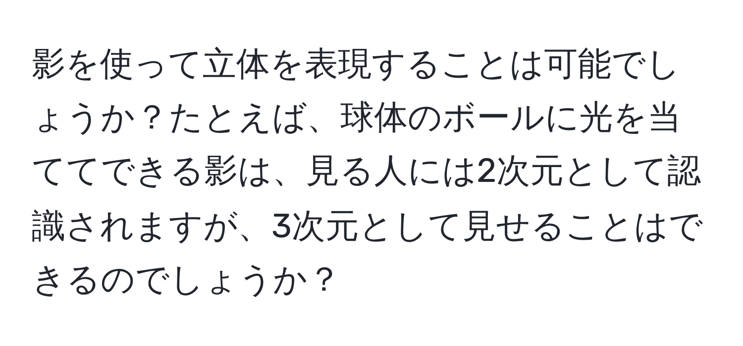 影を使って立体を表現することは可能でしょうか？たとえば、球体のボールに光を当ててできる影は、見る人には2次元として認識されますが、3次元として見せることはできるのでしょうか？