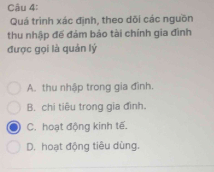 Quá trình xác định, theo dõi các nguồn
thu nhập đế đảm bảo tài chính gia đình
được gọi là quản lý
A. thu nhập trong gia đình.
B. chi tiêu trong gia đình.
C. hoạt động kinh tế.
D. hoạt động tiêu dùng.