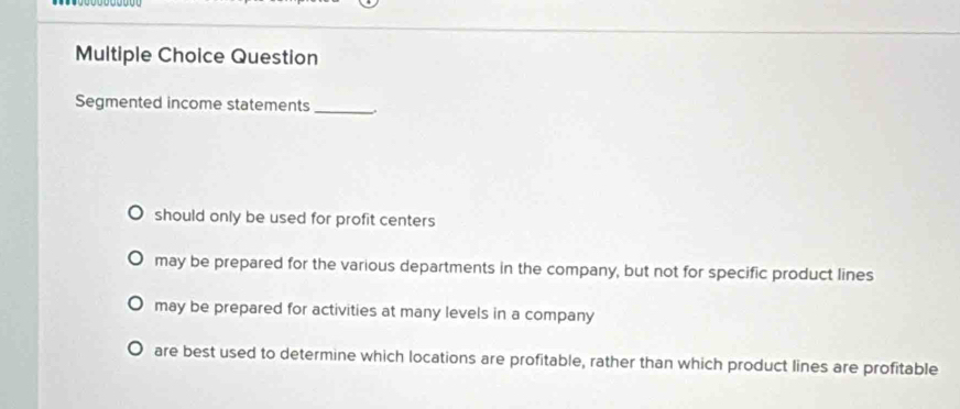 Question
Segmented income statements _.
should only be used for profit centers
may be prepared for the various departments in the company, but not for specific product lines
may be prepared for activities at many levels in a company
are best used to determine which locations are profitable, rather than which product lines are profitable