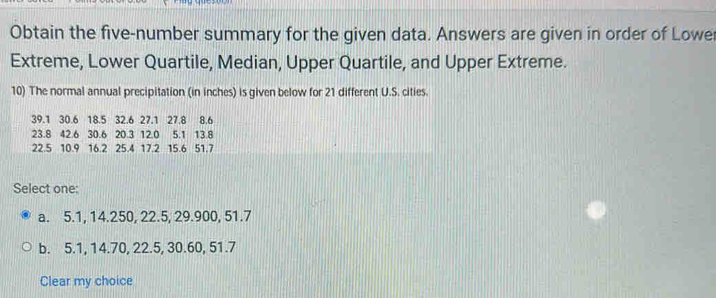 Obtain the five-number summary for the given data. Answers are given in order of Lowe
Extreme, Lower Quartile, Median, Upper Quartile, and Upper Extreme.
10) The normal annual precipitation (in inches) is given below for 21 different U.S. cities.
39.1 30.6 18.5 32.6 27.1 27.8 8.6
23.8 42.6 30.6 20.3 12.0 5.1 13.8
22.5 10.9 16.2 25.4 17.2 15.6 51.7
Select one:
a. 5.1, 14.250, 22.5, 29.900, 51.7
b. 5.1, 14.70, 22.5, 30.60, 51.7
Clear my choice