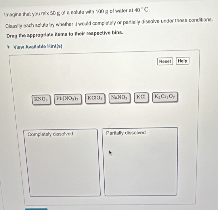 Imagine that you mix 50 g of a solute with 100 g of water at 40°C. 
Classify each solute by whether it would completely or partially dissolve under these conditions. 
Drag the appropriate items to their respective bins. 
View Available Hint(s) 
Reset Help
KNO_3 Pb(NO_3)_2 KClO_3 NaNO_3 KCI K_2Cr_2O_7
Completely dissolved Partially dissolved