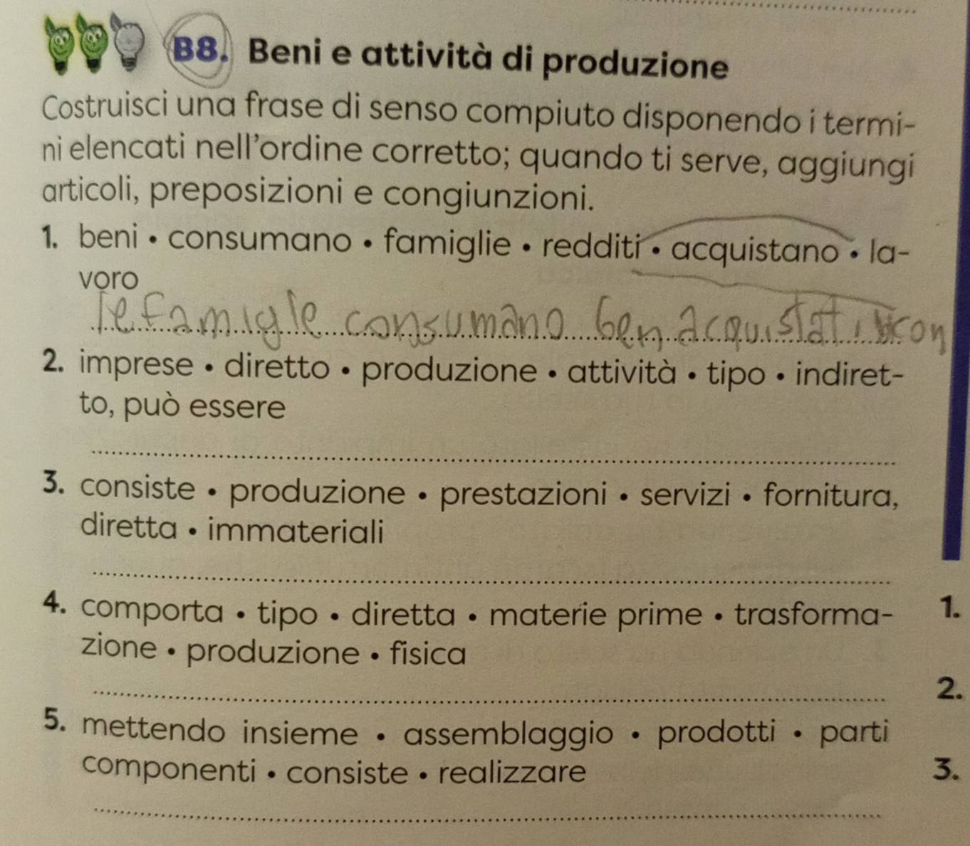 B8. Beni e attività di produzione 
Costruisci una frase di senso compiuto disponendo i termi- 
ni elencati nell’ordine corretto; quando ti serve, aggiungi 
articoli, preposizioni e congiunzioni. 
1. beni • consumano • famiglie • redditi • acquistano • la- 
voro 
_ 
2. imprese • diretto • produzione • attività • tipo • indiret- 
to, può essere 
_ 
3. consiste • produzione • prestazioni • servizi • fornitura, 
diretta • immateriali 
_ 
4. comporta • tipo • diretta • materie prime • trasforma- 1. 
zione • produzione • fisica 
_ 
2. 
5. mettendo insieme • assemblaggio • prodotti • parti 
componenti • consiste • realizzare 3. 
_