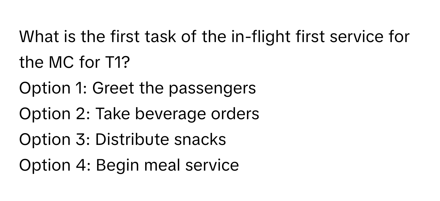 What is the first task of the in-flight first service for the MC for T1?

Option 1: Greet the passengers 
Option 2: Take beverage orders 
Option 3: Distribute snacks 
Option 4: Begin meal service