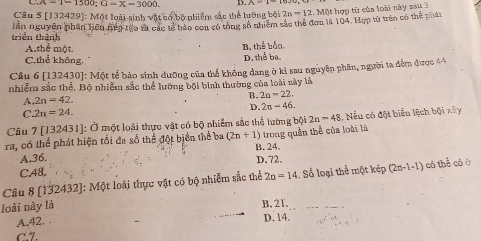 A=1=1500; G=X=3000. 
D. A=1=10JO, 
Câu 5 [132429]: Một loài sinh vật có bộ nhiệm sắc thể lưỡng bội 2n=12 1. Một hợp từ của loài này sau 3
lần nguyên phân liên tiếp tạo rà các tế bào con có tổng số nhiễm sắc thể đơn là 104. Hợp từ trên có thể phát
triền thành
A.thể một. B. thể bốn.
C.thể không. D. thể ba.
Câu 6 [132430]: Một tế bào sính dưỡng của thể khồng đang ở kỉ sau nguyên phân, người ta đếm được 44
nhiễm sắc thể. Bộ nhiễm sắc thể lưỡng bội bình thường của loài này lả
A. 2n=42. B. 2n=22.
D. 2n=46.
C. 2n=24. 
Câu 7 [132431]: Ở một loài thực vật có bộ nhiễm sắc thể lưỡng bội 2n=48. Nếu có đột biến lệch bội xày
ra, có thể phát hiện tối đa số thể đột biến thể ba (2n+1) trong quần thể của loài là
A. 36. B. 24.
D. 72.
C. A8.
Câu 8 [132432]: Một loài thực vật có bộ nhiễm sắc thể 2n=14. Số loại thể một kếp (2n. -1-1) có thể có ở
loài này là B. 21.
A. 42. . D. 14.
c. 7.