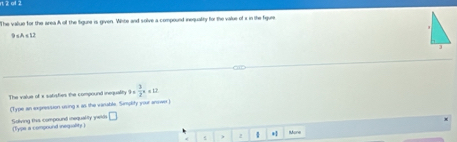 ol 2 
The vallue for the area A of the Sigure is given. Whte and solve a compound inequality for the value of i in the figure 
9 sA s 12
The value of x satisfies the compound inequality 9*  3/2 x+12
(Type an expression using x as the vanable. Simplity your answo ) 
□ 
Solving this compound iequality yeld (Tyse a compound inegiality ) 
5 ) 2  *1 Mone