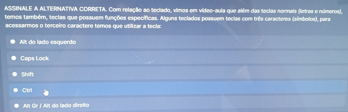 ASSINALE A ALTERNATIVA CORRETA. Com relação ao teclado, vimos em vídeo-aula que além das teclas normais (letras e números),
temos também, teclas que possuem funções específicas. Alguns teclados possuem teclas com três caracteres (símbolos), para
acessarmos o terceiro caractere temos que utilizar a tecla:
Alt do lado esquerdo
Caps Lock
Shift
Ctrl
Alt Gr / Alt do lado direito