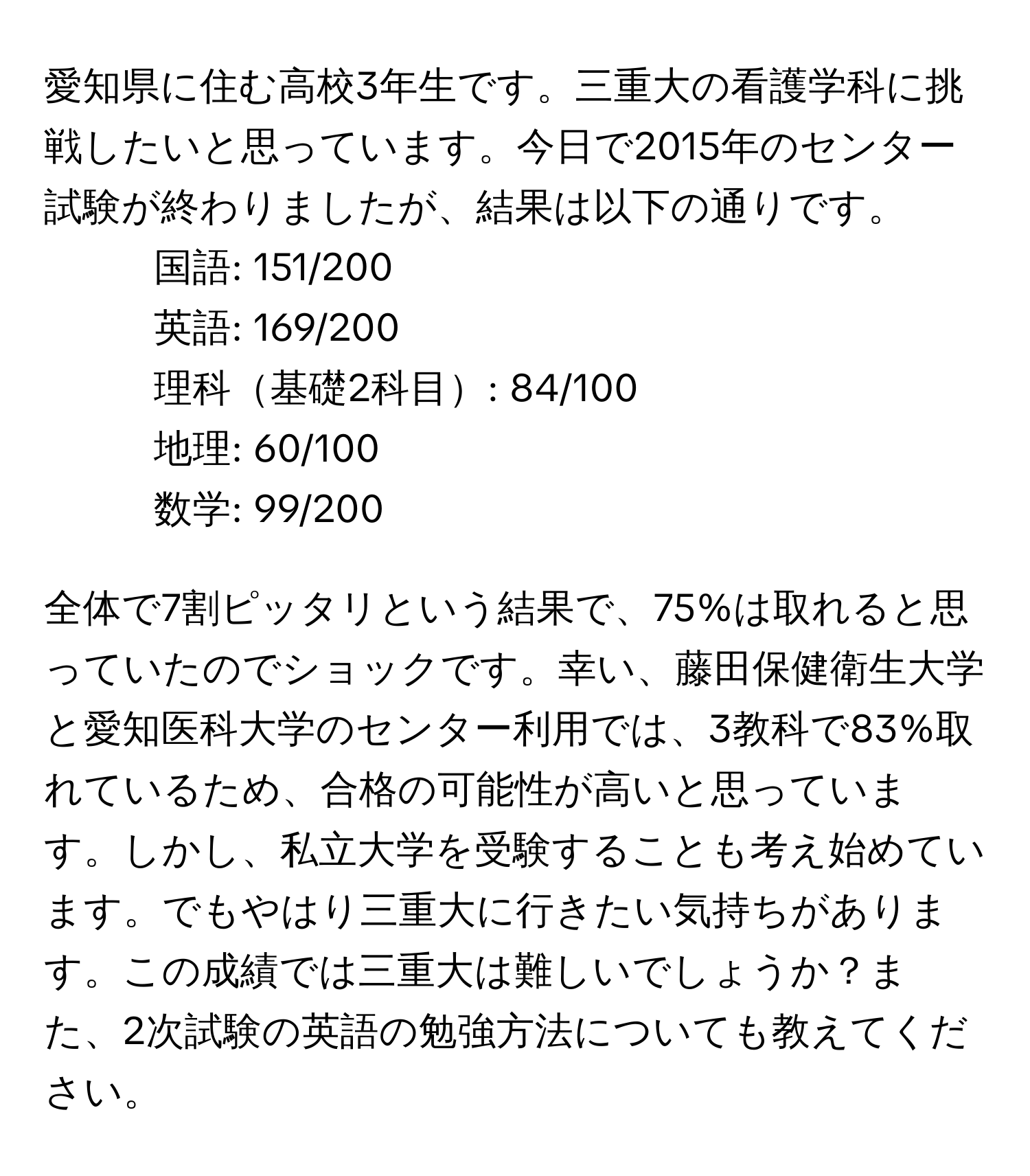 愛知県に住む高校3年生です。三重大の看護学科に挑戦したいと思っています。今日で2015年のセンター試験が終わりましたが、結果は以下の通りです。
- 国語: 151/200
- 英語: 169/200
- 理科基礎2科目: 84/100
- 地理: 60/100
- 数学: 99/200

全体で7割ピッタリという結果で、75%は取れると思っていたのでショックです。幸い、藤田保健衛生大学と愛知医科大学のセンター利用では、3教科で83%取れているため、合格の可能性が高いと思っています。しかし、私立大学を受験することも考え始めています。でもやはり三重大に行きたい気持ちがあります。この成績では三重大は難しいでしょうか？また、2次試験の英語の勉強方法についても教えてください。