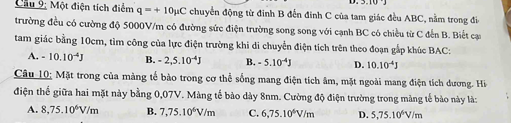 Cầu 9: Một điện tích điểm q=+10mu C chuyển động từ đinh B đến đỉnh C của tam giác đều ABC, nằm trong đi
trường đều có cường độ 5000V/m có đường sức điện trường song song với cạnh BC có chiều từ C đến B. Biết cạn
tam giác bằng 10cm, tìm công của lực điện trường khi di chuyển điện tích trên theo đoạn gắp khúc BAC:
B.
A. -10.10^(-4)J -2,5.10^(-4)J B. -5.10^(-4)J D. 10.10^(-4)J
Câu 10: Mặt trong của màng tế bào trong cơ thể sống mang điện tích âm, mặt ngoài mang điện tích dương. Hi
điện thế giữa hai mặt này bằng 0,07V. Màng tế bào dày 8nm. Cường độ điện trường trong màng tế bào này là:
A. 8,75.10^6V/m B. 7,75.10^6V/m C. 6,75.10^6V/m D. 5,75.10^6V/m