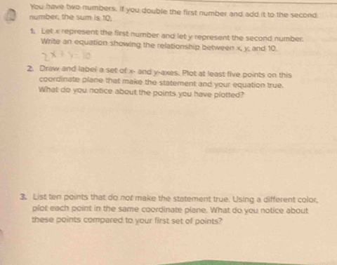 You have two numbers. If you double the first number and add it to the second 
number, the sum is 10, 
1. Letx represent the first number and let y represent the second number. 
Write an equation showing the relationship between x, y; and 10. 
2. Draw and labei a set of x - and y -axes. Plot at least five points on this 
coordinate plane that make the statement and your equation true. 
What do you notice about the points you have plotted? 
3. List ten points that do not make the statement true. Using a different color, 
plot each point in the same coordinate plane. What do you notice about 
these points compared to your first set of points?