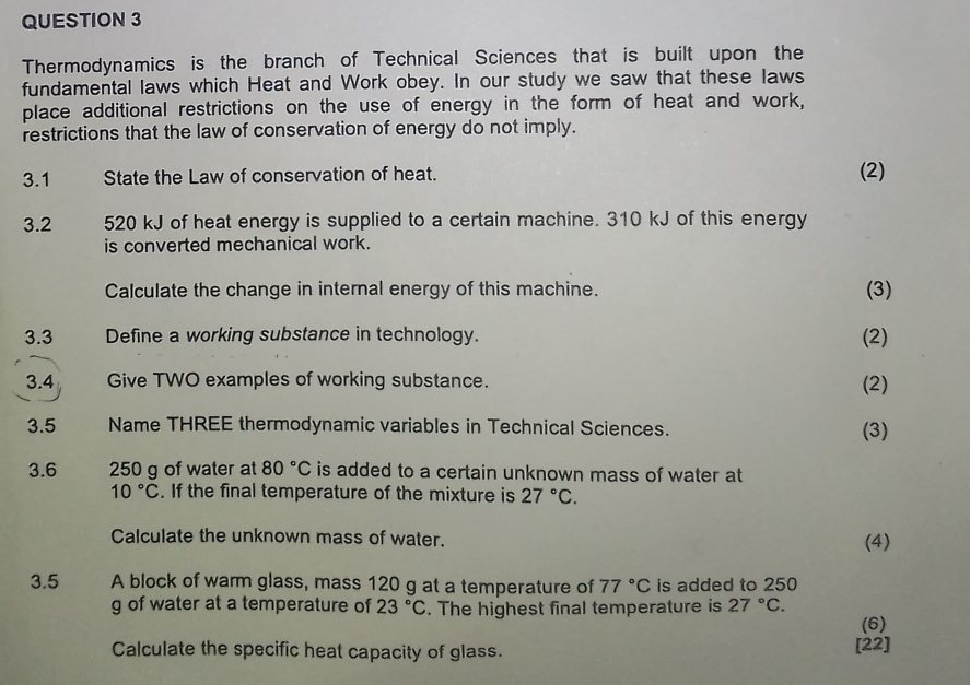 Thermodynamics is the branch of Technical Sciences that is built upon the 
fundamental laws which Heat and Work obey. In our study we saw that these laws 
place additional restrictions on the use of energy in the form of heat and work, 
restrictions that the law of conservation of energy do not imply. 
3.1 State the Law of conservation of heat. (2) 
3.2 520 kJ of heat energy is supplied to a certain machine. 310 kJ of this energy 
is converted mechanical work. 
Calculate the change in internal energy of this machine. (3) 
3.3 Define a working substance in technology. (2) 
3.4 Give TWO examples of working substance. (2) 
3.5 Name THREE thermodynamic variables in Technical Sciences. 
(3) 
3.6 250 g of water at 80°C is added to a certain unknown mass of water at
10°C. If the final temperature of the mixture is 27°C. 
Calculate the unknown mass of water. (4) 
3.5 A block of warm glass, mass 120 g at a temperature of 77°C is added to 250
g of water at a temperature of 23°C. The highest final temperature is 27°C. 
(6) 
Calculate the specific heat capacity of glass. [22]