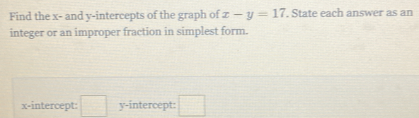 Find the x - and y-intercepts of the graph of x-y=17. State each answer as an 
integer or an improper fraction in simplest form. 
x-intercept: □ y-intercept: □