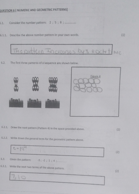 [ nUMErIc AND GEÖMETRIC PATTErNs) 
5.1. Consider the number pattern: 7· 4 5; 8;_ 
6.1.1. Describe the above number pattern in your own words. 
(1) 
6.2. The first three patterns of a sequence are shown below. 
Figure 4 

6.2.1. Draw the next pattern (Pattern 4) in the space provided above. (2) 
5.2.2. Write down the general term for the geometric pattern above.
T_n=
(2) 
6.3. Given the pattern: -5 ； -2 ； 1 ； 4;. . . . . . 
6.3.1. Write the next two terms of the above pattern. 
(2)