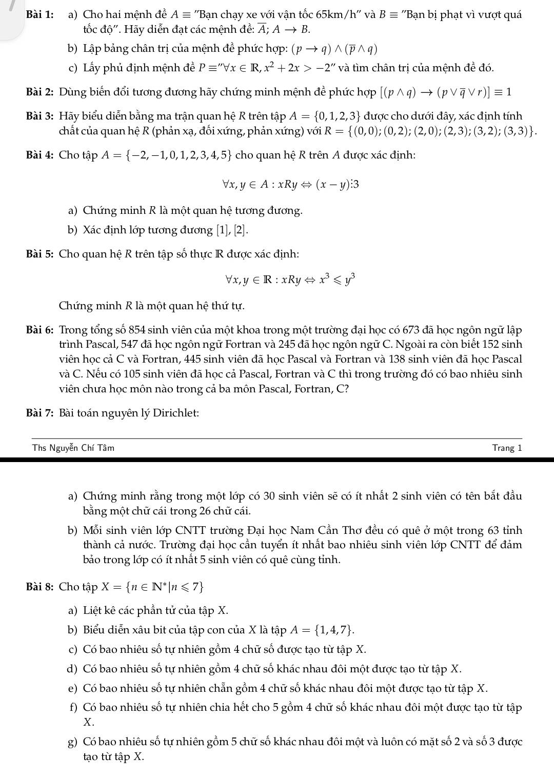 Cho hai mệnh đề Aequiv ''Bạn chạy xe với vận tốc 65km/h'' và Bequiv ''Bạn bị phạt vì vượt quá
tốc độ'. Hãy diễn đạt các mệnh đề: Á; Ato B.
b) Lập bảng chân trị của mệnh đề phức hợp: (pto q)wedge (overline pwedge q)
c) Lấy phủ định mệnh đề Pequiv ''forall x∈ R,x^2+2x>-2'' và tìm chân trị của mệnh đề đó.
Bài 2: Dùng biến đổi tương đương hãy chứng minh mệnh đề phức hợp [(pwedge q)to (pvee overline qvee r)]equiv 1
Bài 3: Hãy biểu diễn bằng ma trận quan hệ R trên tập A= 0,1,2,3 được cho dưới đây, xác định tính
chất của quan hệ R (phản xạ, đối xứng, phản xứng) với R= (0,0);(0,2);(2,0);(2,3);(3,2);(3,3) .
Bài 4: Cho tập A= -2,-1,0,1,2,3,4,5 cho quan hệ R trên A được xác định:
V x, y∈ A:xRyLeftrightarrow (x-y):3
a) Chứng minh R là một quan hệ tương đương.
b) Xác định lớp tương đương [1],[2].
Bài 5: Cho quan hệ R trên tập số thực R được xác định:
forall x,y∈ R:xRyLeftrightarrow x^3≤slant y^3
Chứng minh R là một quan hệ thứ tự.
Bài 6: Trong tổng số 854 sinh viên của một khoa trong một trường đại học có 673 đã học ngôn ngữ lập
trình Pascal, 547 đã học ngôn ngữ Fortran và 245 đã học ngôn ngữ C. Ngoài ra còn biết 152 sinh
viên học cả C và Fortran, 445 sinh viên đã học Pascal và Fortran và 138 sinh viên đã học Pascal
và C. Nếu có 105 sinh viên đã học cả Pascal, Fortran và C thì trong trường đó có bao nhiêu sinh
viên chưa học môn nào trong cả ba môn Pascal, Fortran, C?
Bài 7: Bài toán nguyên lý Dirichlet:
Ths Nguyễn Chí Tâm Trang 1
a) Chứng minh rằng trong một lớp có 30 sinh viên sẽ có ít nhất 2 sinh viên có tên bắt đầu
bằng một chữ cái trong 26 chữ cái.
b) Mỗi sinh viên lớp CNTT trường Đại học Nam Cần Thơ đều có quê ở một trong 63 tỉnh
thành cả nước. Trường đại học cần tuyển ít nhất bao nhiêu sinh viên lớp CNTT để đảm
bảo trong lớp có ít nhất 5 sinh viên có quê cùng tỉnh.
Bài 8: Cho tập X= n∈ N^*|n≤slant 7
a) Liệt kê các phần tử của tập X.
b) Biểu diễn xâu bit của tập con của X là tập A= 1,4,7 .
c) Có bao nhiêu số tự nhiên gồm 4 chữ số được tạo từ tập X.
d) Có bao nhiêu số tự nhiên gồm 4 chữ số khác nhau đôi một được tạo từ tập X.
e) Có bao nhiêu số tự nhiên chẵn gồm 4 chữ số khác nhau đôi một được tạo từ tập X.
f) Có bao nhiêu số tự nhiên chia hết cho 5 gồm 4 chữ số khác nhau đôi một được tạo từ tập
X.
g) Có bao nhiêu số tự nhiên gồm 5 chữ số khác nhau đôi một và luôn có mặt số 2 và số 3 được
tạo từ tập X.