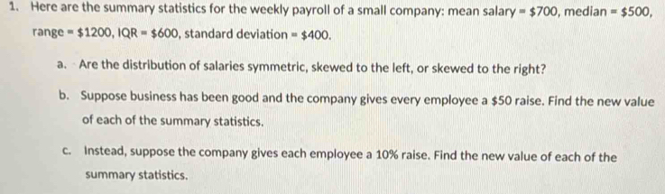 Here are the summary statistics for the weekly payroll of a small company: mean salary =$700 , median =$500, 
range =$1200, IQR=$600 , standard deviation =$400. 
a. Are the distribution of salaries symmetric, skewed to the left, or skewed to the right? 
b. Suppose business has been good and the company gives every employee a $50 raise. Find the new value 
of each of the summary statistics. 
c. Instead, suppose the company gives each employee a 10% raise. Find the new value of each of the 
summary statistics.