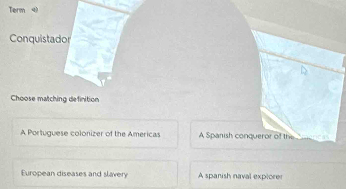 Term
Conquistador
Choose matching definition
A Portuguese colonizer of the Americas A Spanish conqueror of the Smencas
European diseases and slavery A spanish naval explorer