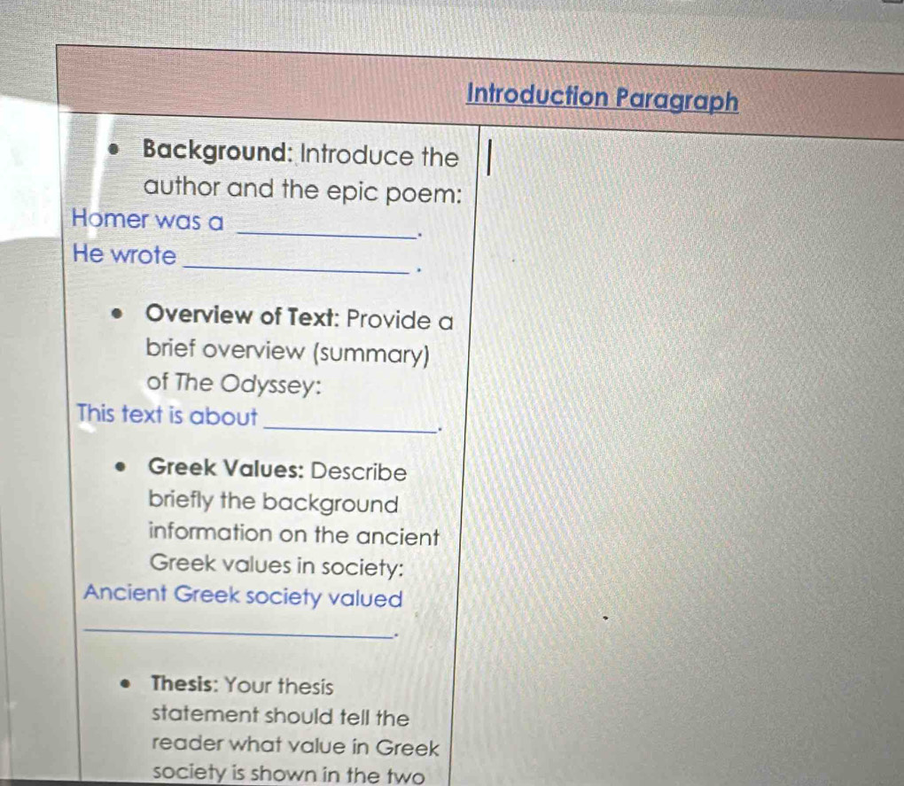 Introduction Paragraph 
Background: Introduce the 
author and the epic poem: 
_ 
Homer was a 
. 
_ 
He wrote 
. 
Overview of Text: Provide a 
brief overview (summary) 
of The Odyssey: 
_ 
This text is about 
Greek Values: Describe 
briefly the background 
information on the ancient 
Greek values in society: 
Ancient Greek society valued 
_ 
. 
Thesis: Your thesis 
statement should tell the 
reader what value in Greek 
society is shown in the two