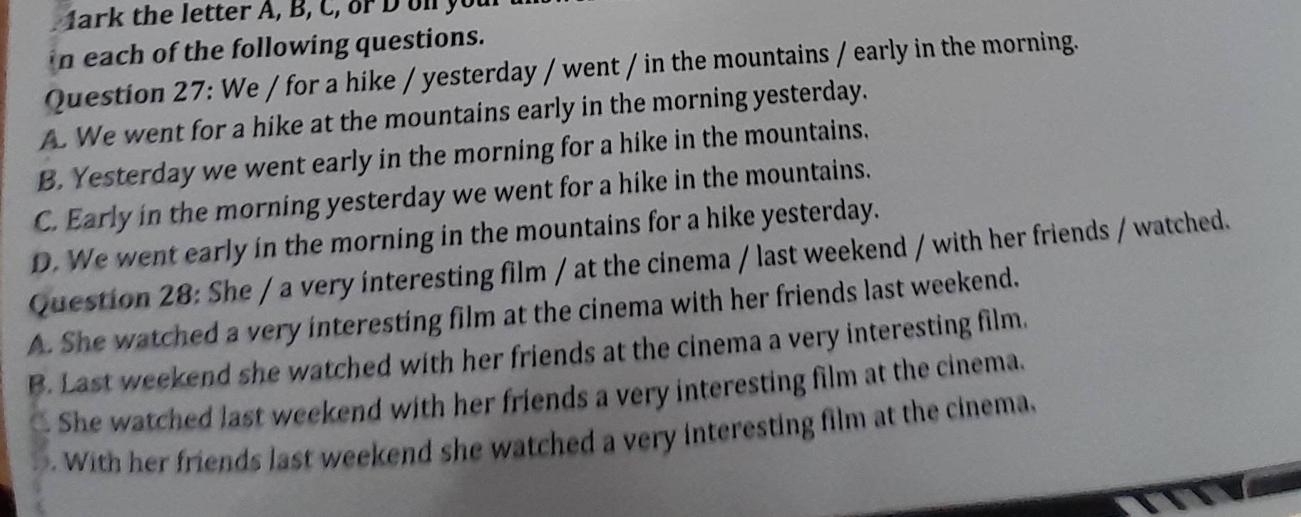 1ark the letter A, B, C, or D on you
in each of the following questions.
Question 27: We / for a hike / yesterday / went / in the mountains / early in the morning.
A. We went for a hike at the mountains early in the morning yesterday.
B. Yesterday we went early in the morning for a hike in the mountains,
C. Early in the morning yesterday we went for a hike in the mountains.
D. We went early in the morning in the mountains for a hike yesterday.
Question 28: She / a very interesting film / at the cinema / last weekend / with her friends / watched.
A. She watched a very interesting film at the cinema with her friends last weekend.
B. Last weekend she watched with her friends at the cinema a very interesting film.
She watched last weekend with her friends a very interesting film at the cinema.. With her friends last weekend she watched a very interesting film at the cinema.