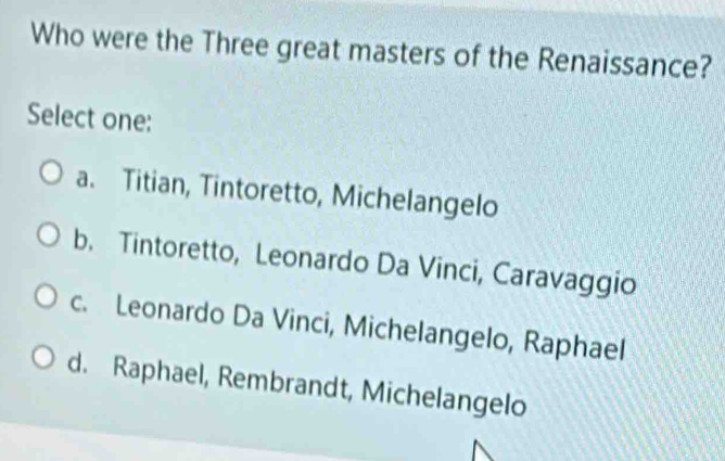 Who were the Three great masters of the Renaissance?
Select one:
a. Titian, Tintoretto, Michelangelo
b. Tintoretto, Leonardo Da Vinci, Caravaggio
c. Leonardo Da Vinci, Michelangelo, Raphael
d. Raphael, Rembrandt, Michelangelo