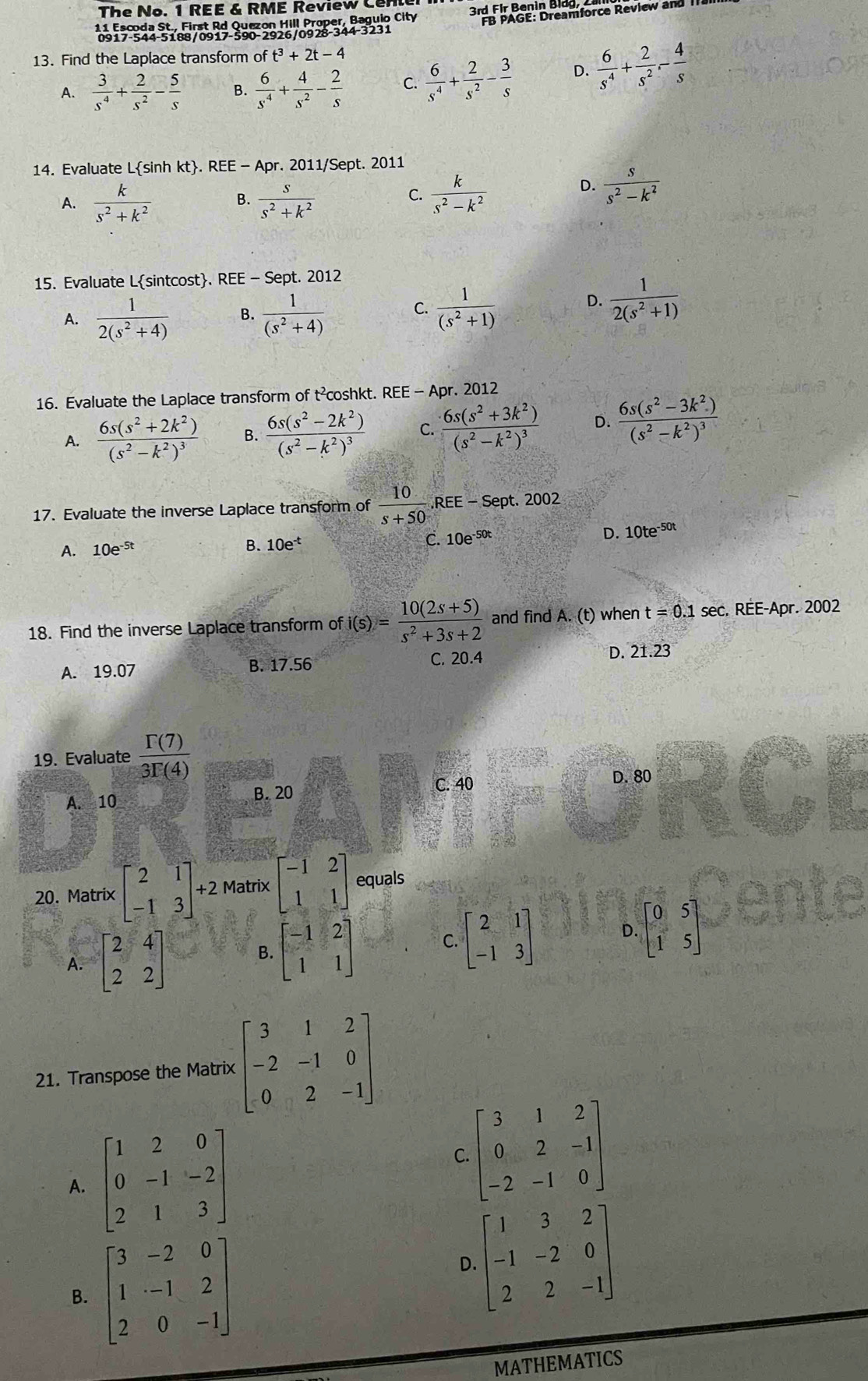 The No. 1 REE & RME Review Cen
11 Escoda St., First Rd Quezon Hill Proper, Baguio City 3rd Fir r: Dreamforce Review and
0917-544-5188/0917-590-2926/0928-344-3231
13. Find the Laplace transform of t^3+2t-4
A.  3/s^4 + 2/s^2 - 5/s   6/s^4 + 4/s^2 - 2/s  C.  6/s^4 + 2/s^2 - 3/s  D.  6/s^4 + 2/s^2 - 4/s 
14. Evaluate Lsinh kt. REE - Apr. 2011/Sept. 2011
C.
A.  k/s^2+k^2  B.  s/s^2+k^2   k/s^2-k^2 
D.  s/s^2-k^2 
15. Evaluate Lsintcost. REE - Sept. 2012
A.  1/2(s^2+4)  B.  1/(s^2+4)  C.  1/(s^2+1) 
D.  1/2(s^2+1) 
16. Evaluate the Laplace transform of t²coshkt. REB -1 Apr. 2012
A. frac 6s(s^2+2k^2)(s^2-k^2)^3 B. frac 6s(s^2-2k^2)(s^2-k^2)^3 C. frac 6s(s^2+3k^2)(s^2-k^2)^3 D. frac 6s(s^2-3k^2)(s^2-k^2)^3
17. Evaluate the inverse Laplace transform of  10/s+50 ,REE - Sept. 2002
A. 10e^(-5t)
B. 10e^(-t) C. 10e^(-50t) D. 10te^(-50t)
18. Find the inverse Laplace transform of i(s)= (10(2s+5))/s^2+3s+2  and find A. (t) when t=0.1sec. RÉE-Apr. 2002
A. 19.07 B. 17.56 C. 20.4 D. 21.23
19. Evaluate  Gamma (7)/3Gamma (4) 
A. 10
B. 20
C. 40 D. 80
20. Matrix beginbmatrix 2&1 -1&3endbmatrix +2 Matrix beginbmatrix -1&2 1&1endbmatrix equals
A. beginbmatrix 2&4 2&2endbmatrix beginbmatrix -1&2 1&1endbmatrix beginbmatrix 2&1 -1&3endbmatrix D. beginbmatrix 0&5 1&5endbmatrix
B.
C.
21. Transpose the Matrix beginbmatrix 3&1&2 -2&-1&0 0&2&-1endbmatrix
A. beginbmatrix 1&2&0 0&-1&-2 2&1&3endbmatrix
C beginbmatrix 3&1&2 0&2&-1 -2&-1&0endbmatrix
B. beginbmatrix 3&-2&0 1&-1&2 2&0&-1endbmatrix
beginbmatrix 1&3&2 -1&-2&0 2&2&-1endbmatrix
D.
MATHEMATICS